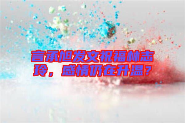 言承旭發(fā)文祝福林志玲，感情仍在升溫？