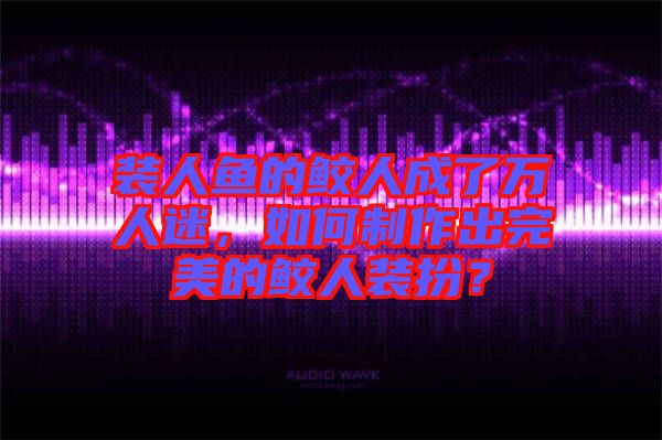 裝人魚的鮫人成了萬人迷，如何制作出完美的鮫人裝扮？