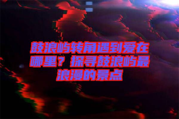 鼓浪嶼轉(zhuǎn)角遇到愛在哪里？探尋鼓浪嶼最浪漫的景點