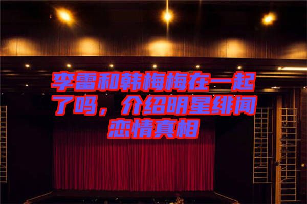 李雷和韓梅梅在一起了嗎，介紹明星緋聞戀情真相