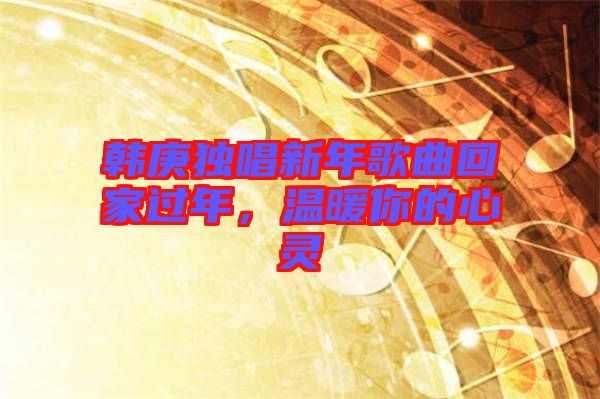 韓庚獨(dú)唱新年歌曲回家過(guò)年，溫暖你的心靈