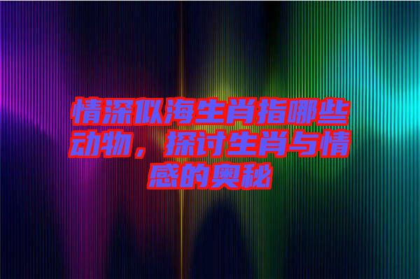 情深似海生肖指哪些動(dòng)物，探討生肖與情感的奧秘