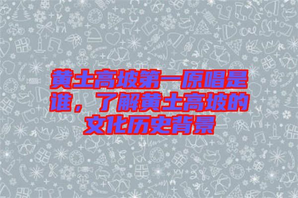 黃土高坡第一原唱是誰，了解黃土高坡的文化歷史背景