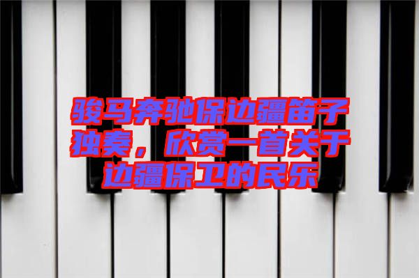 駿馬奔馳保邊疆笛子獨(dú)奏，欣賞一首關(guān)于邊疆保衛(wèi)的民樂