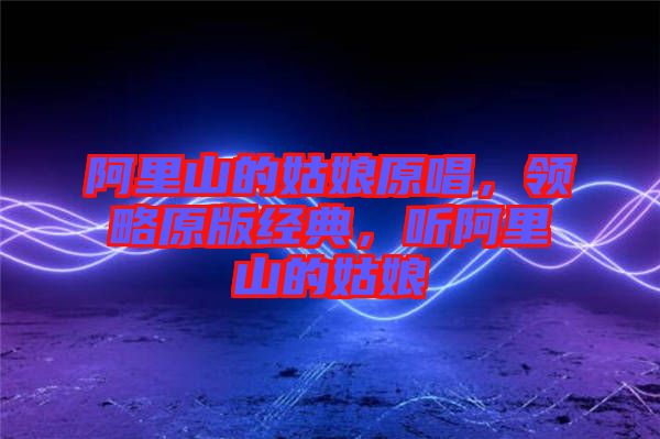 阿里山的姑娘原唱，領略原版經(jīng)典，聽阿里山的姑娘