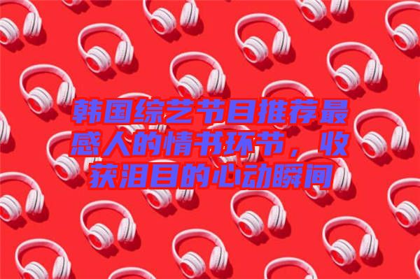 韓國綜藝節(jié)目推薦最感人的情書環(huán)節(jié)，收獲淚目的心動(dòng)瞬間