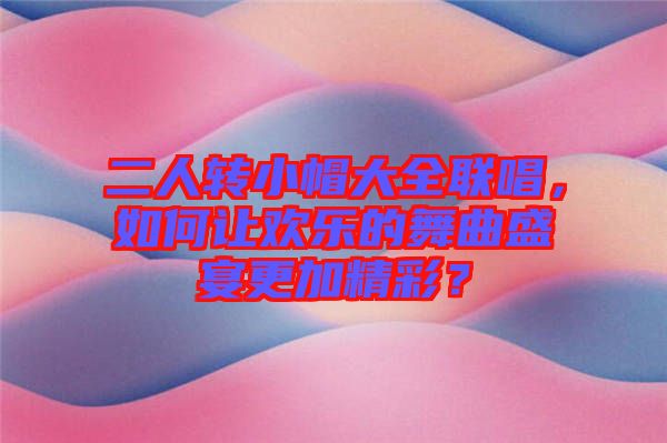 二人轉(zhuǎn)小帽大全聯(lián)唱，如何讓歡樂的舞曲盛宴更加精彩？