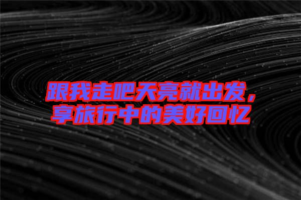 跟我走吧天亮就出發(fā)，享旅行中的美好回憶