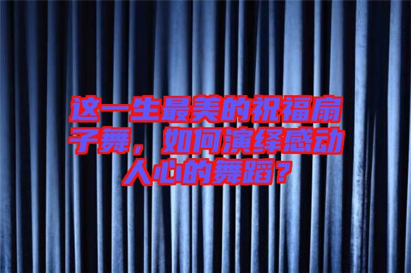 這一生最美的祝福扇子舞，如何演繹感動(dòng)人心的舞蹈？