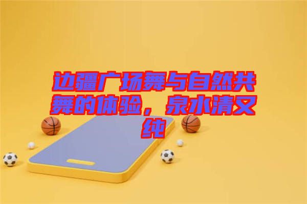 邊疆廣場舞與自然共舞的體驗，泉水清又純