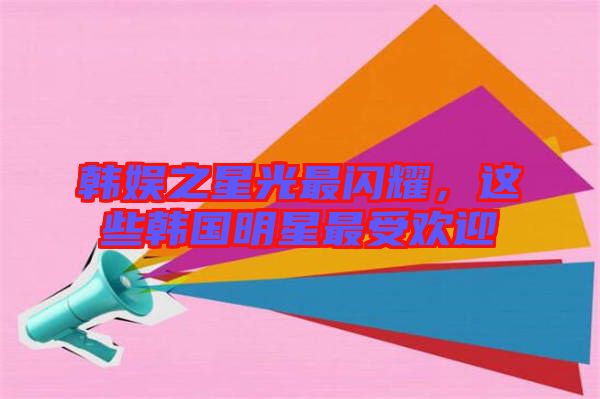 韓娛之星光最閃耀，這些韓國明星最受歡迎