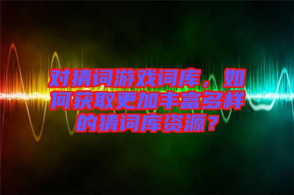 對猜詞游戲詞庫，如何獲取更加豐富多樣的猜詞庫資源？