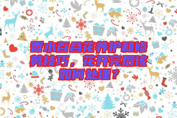 香水百合花養(yǎng)護(hù)和修剪技巧，花開(kāi)完后該如何處理？