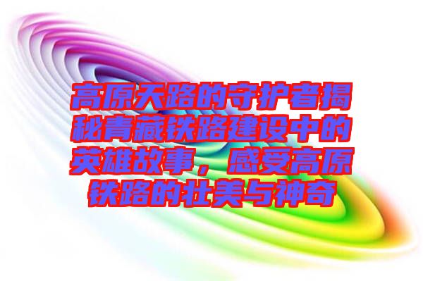 高原天路的守護(hù)者揭秘青藏鐵路建設(shè)中的英雄故事，感受高原鐵路的壯美與神奇