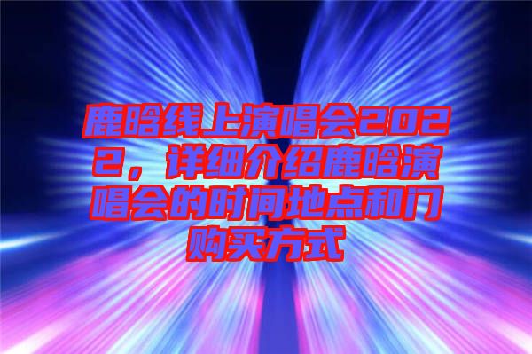 鹿晗線上演唱會(huì)2022，詳細(xì)介紹鹿晗演唱會(huì)的時(shí)間地點(diǎn)和門購買方式