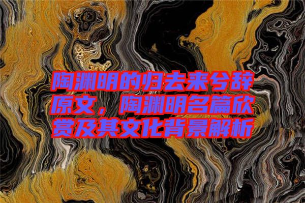 陶淵明的歸去來(lái)兮辭原文，陶淵明名篇欣賞及其文化背景解析