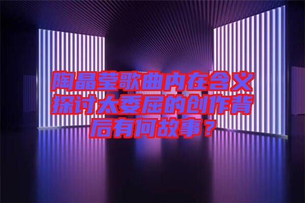 陶晶瑩歌曲內(nèi)在含義探討太委屈的創(chuàng)作背后有何故事？