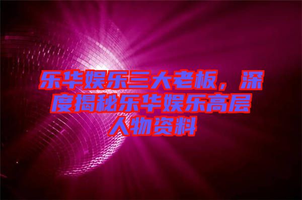 樂華娛樂三大老板，深度揭秘樂華娛樂高層人物資料