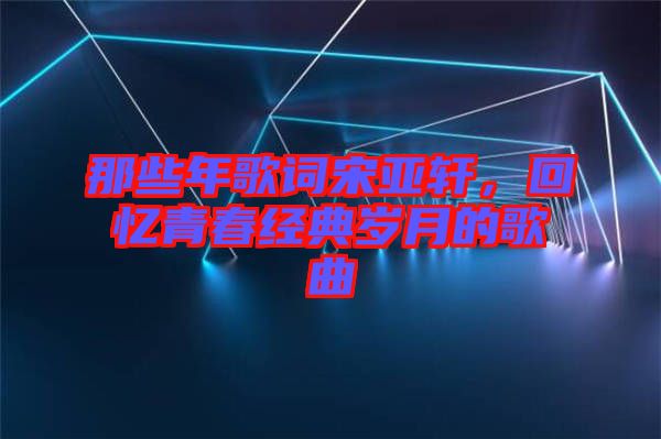 那些年歌詞宋亞軒，回憶青春經(jīng)典歲月的歌曲