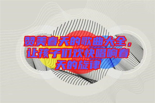 贊美春天的歌曲大全，讓孩子們歡快唱響春天的旋律