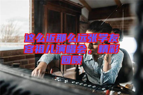 這么近那么遠(yuǎn)張學(xué)友容祖兒演唱會，精彩回顧