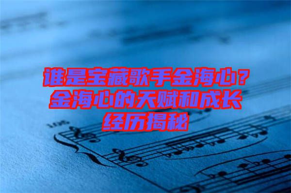 誰(shuí)是寶藏歌手金海心？金海心的天賦和成長(zhǎng)經(jīng)歷揭秘