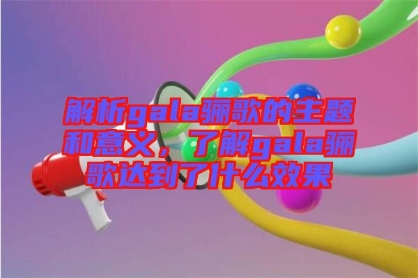 解析gala驪歌的主題和意義，了解gala驪歌達(dá)到了什么效果