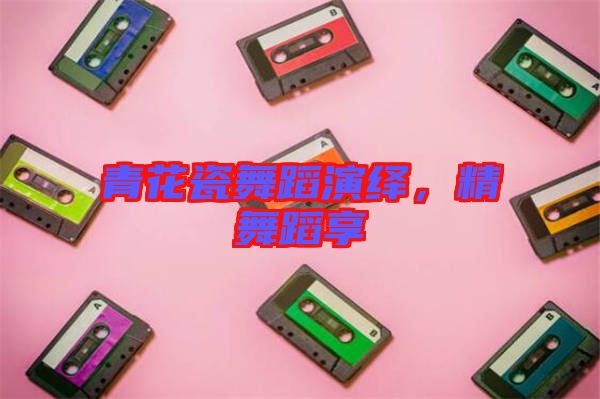 青花瓷舞蹈演繹，精舞蹈享