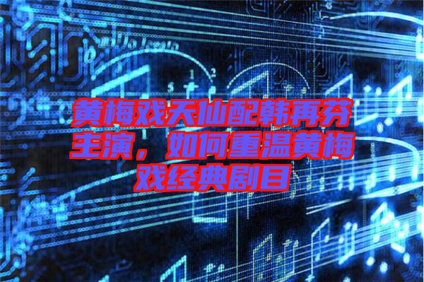 黃梅戲天仙配韓再芬主演，如何重溫黃梅戲經(jīng)典劇目