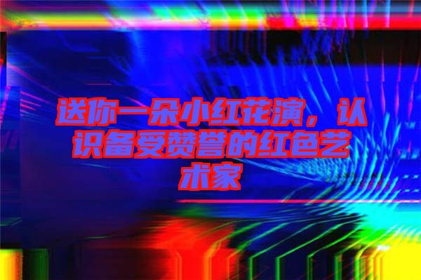 送你一朵小紅花演，認(rèn)識(shí)備受贊譽(yù)的紅色藝術(shù)家