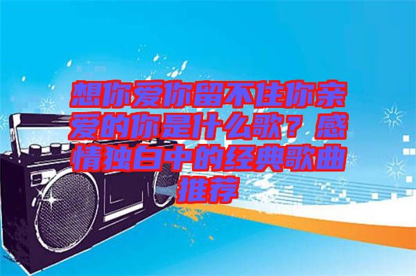 想你愛你留不住你親愛的你是什么歌？感情獨白中的經(jīng)典歌曲推薦