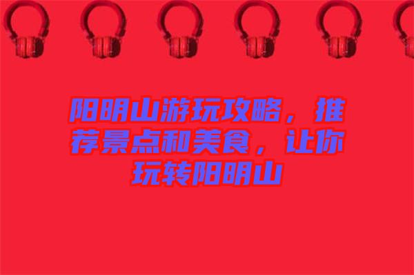 陽明山游玩攻略，推薦景點(diǎn)和美食，讓你玩轉(zhuǎn)陽明山
