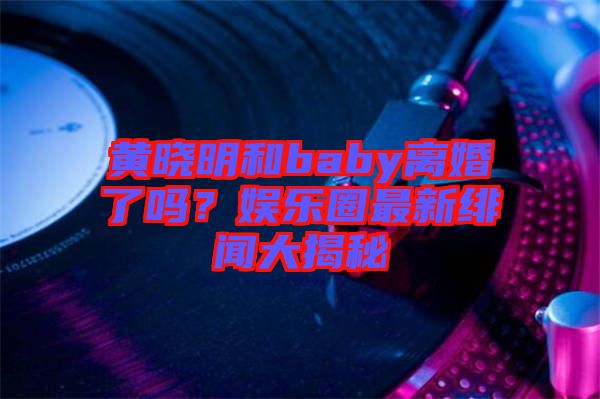 黃曉明和baby離婚了嗎？娛樂圈最新緋聞大揭秘