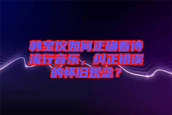 韓寶儀如何正確看待流行音樂(lè)，糾正錯(cuò)誤的懷舊觀念？