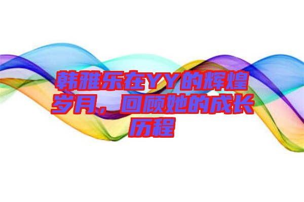 韓雅樂在YY的輝煌歲月，回顧她的成長歷程