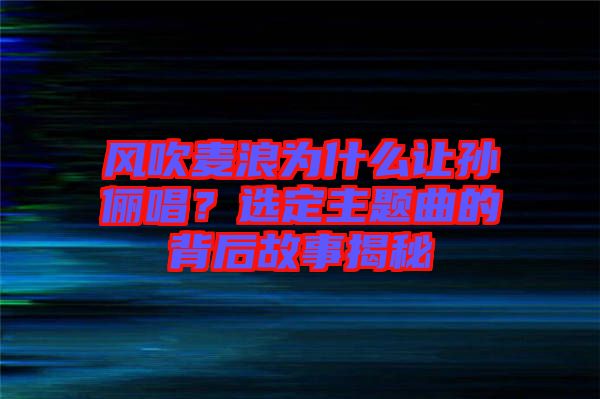 風(fēng)吹麥浪為什么讓孫儷唱？選定主題曲的背后故事揭秘