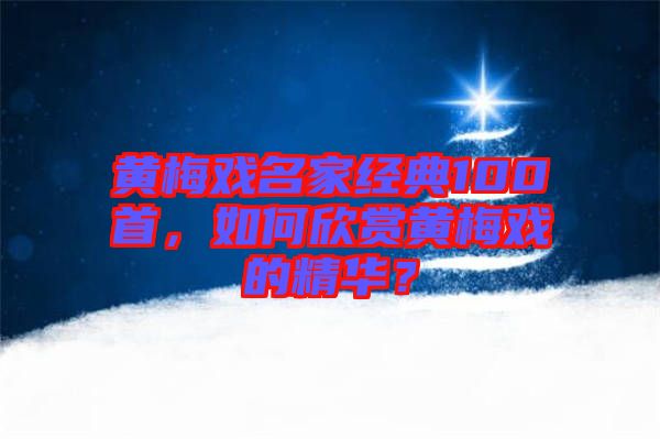 黃梅戲名家經(jīng)典100首，如何欣賞黃梅戲的精華？