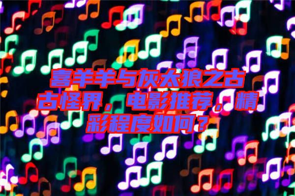 喜羊羊與灰太狼之古古怪界，電影推薦，精彩程度如何？