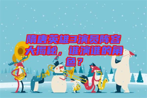 隋唐英雄3演員陣容大揭秘，誰演誰的角色？