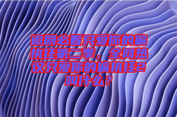 追劇必看只愛你的偏執(zhí)狂第二季，全網(wǎng)熱議只愛你的偏執(zhí)狂2叫什么？