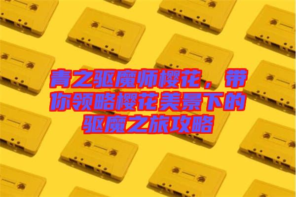 青之驅魔師櫻花，帶你領略櫻花美景下的驅魔之旅攻略