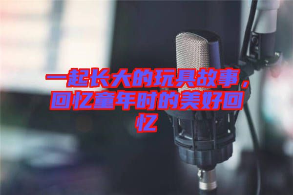 一起長(zhǎng)大的玩具故事，回憶童年時(shí)的美好回憶