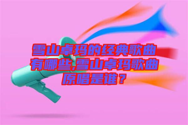 雪山卓瑪?shù)慕?jīng)典歌曲有哪些,雪山卓瑪歌曲原唱是誰(shuí)？