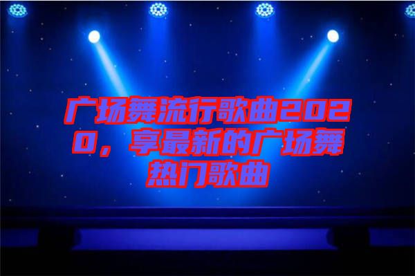 廣場舞流行歌曲2020，享最新的廣場舞熱門歌曲
