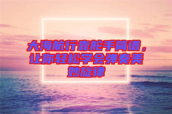 大海航行靠舵手簡譜，讓你輕松學會彈奏美妙旋律