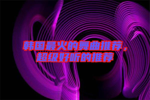 韓國最火的舞曲推薦，超級(jí)好聽的推薦