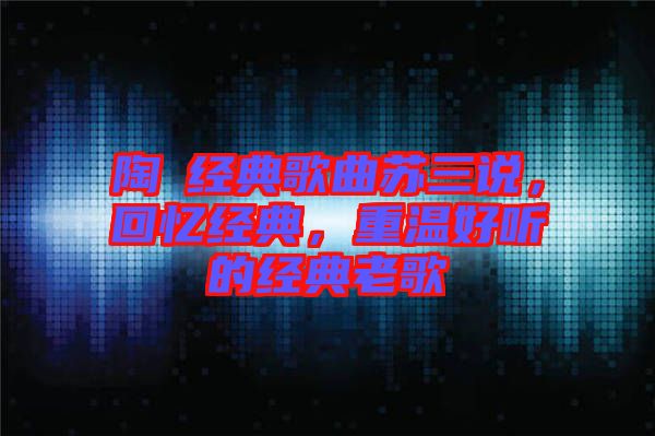 陶喆經(jīng)典歌曲蘇三說，回憶經(jīng)典，重溫好聽的經(jīng)典老歌