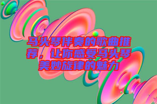 馬頭琴伴奏的歌曲推薦，讓你感受馬頭琴美妙旋律的魅力