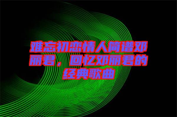 難忘初戀情人簡譜鄧麗君，回憶鄧麗君的經典歌曲
