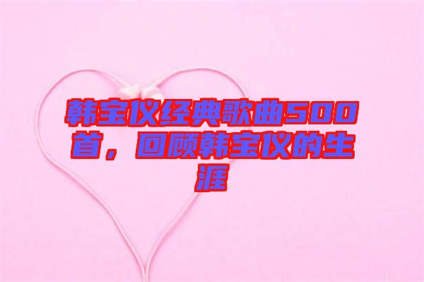韓寶儀經(jīng)典歌曲500首，回顧韓寶儀的生涯